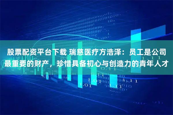 股票配资平台下载 瑞慈医疗方浩泽：员工是公司最重要的财产，珍惜具备初心与创造力的青年人才