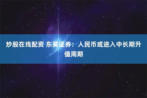 炒股在线配资 东吴证券：人民币或进入中长期升值周期