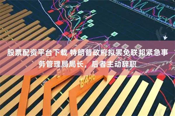 股票配资平台下载 特朗普政府拟罢免联邦紧急事务管理局局长，后者主动辞职