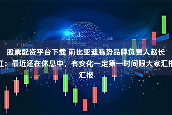 股票配资平台下载 前比亚迪腾势品牌负责人赵长江：最近还在休息中，有变化一定第一时间跟大家汇报