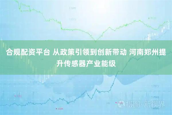 合规配资平台 从政策引领到创新带动 河南郑州提升传感器产业能级