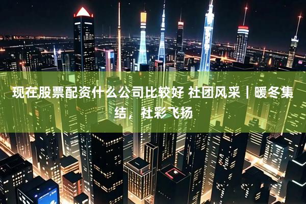 现在股票配资什么公司比较好 社团风采｜暖冬集结，社彩飞扬