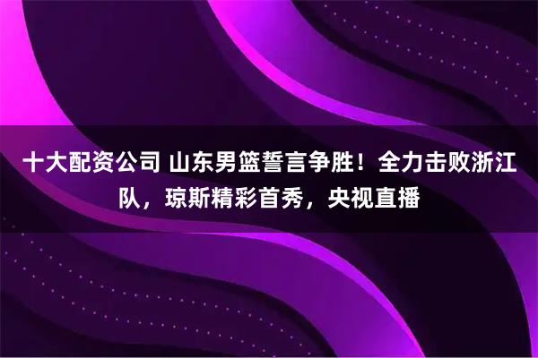 十大配资公司 山东男篮誓言争胜！全力击败浙江队，琼斯精彩首秀，央视直播