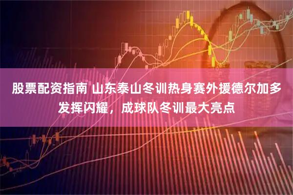 股票配资指南 山东泰山冬训热身赛外援德尔加多发挥闪耀，成球队冬训最大亮点