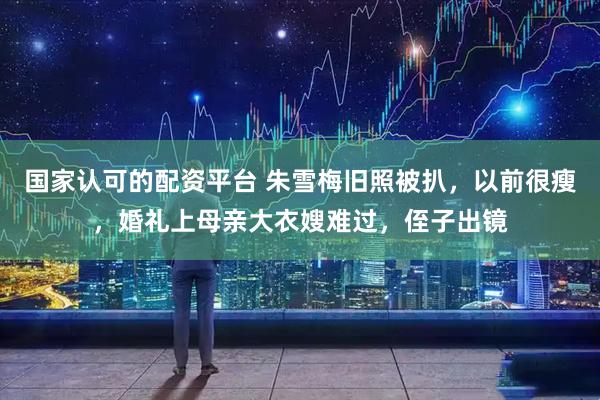 国家认可的配资平台 朱雪梅旧照被扒，以前很瘦，婚礼上母亲大衣嫂难过，侄子出镜