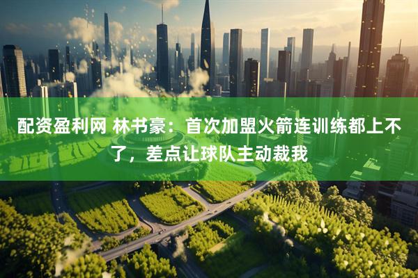 配资盈利网 林书豪：首次加盟火箭连训练都上不了，差点让球队主动裁我