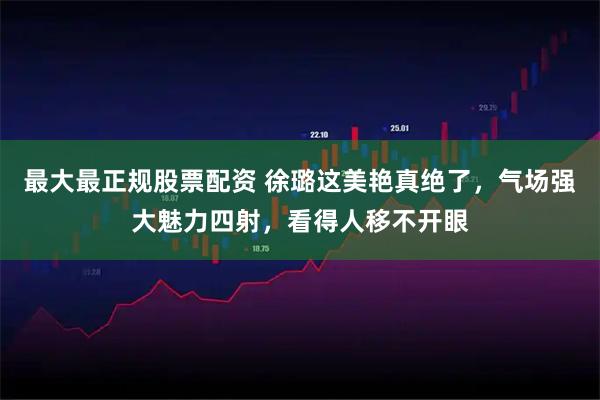 最大最正规股票配资 徐璐这美艳真绝了，气场强大魅力四射，看得人移不开眼