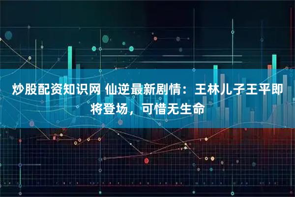 炒股配资知识网 仙逆最新剧情：王林儿子王平即将登场，可惜无生命