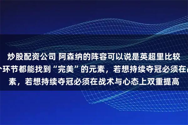 炒股配资公司 阿森纳的阵容可以说是英超里比较厉害的那种，几乎每个环节都能找到“完美”的元素，若想持续夺冠必须在战术与心态上双重提高