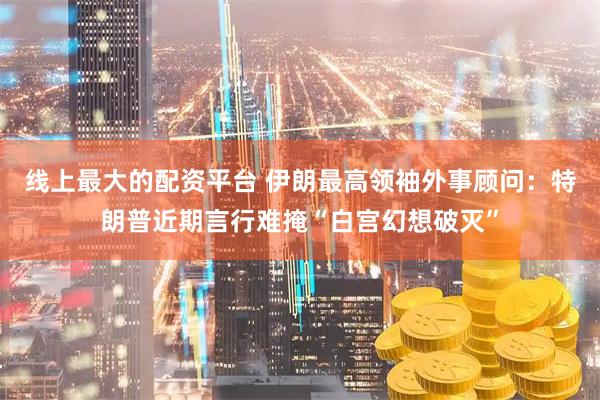 线上最大的配资平台 伊朗最高领袖外事顾问：特朗普近期言行难掩“白宫幻想破灭”
