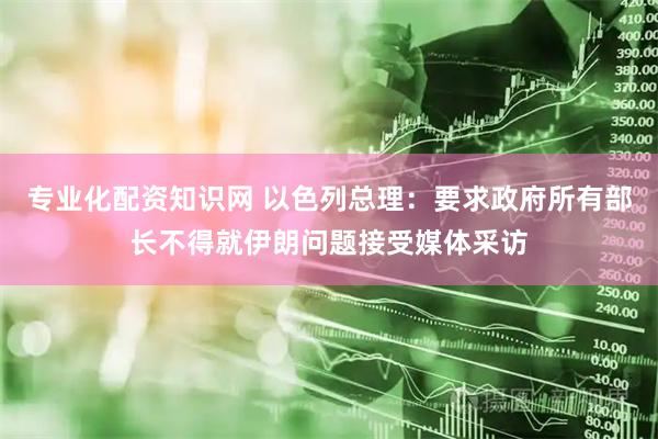 专业化配资知识网 以色列总理：要求政府所有部长不得就伊朗问题接受媒体采访