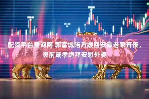 配资平台查询网 郭富城陪方媛回安徽老家奔丧,灵前戴孝跪拜安慰外婆