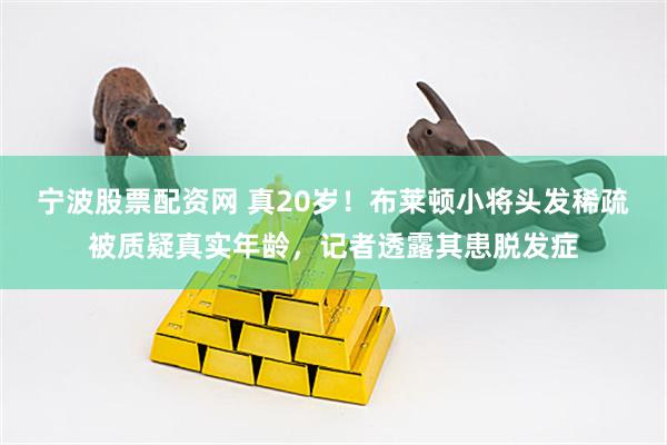 宁波股票配资网 真20岁!布莱顿小将头发稀疏被质疑真实年龄,记者透露其患脱发症