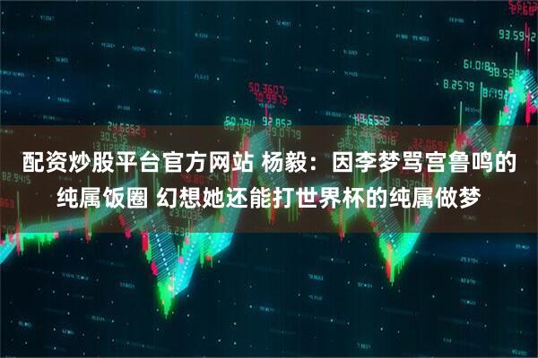 配资炒股平台官方网站 杨毅:因李梦骂宫鲁鸣的纯属饭圈 幻想她还能打世界杯的纯属做梦