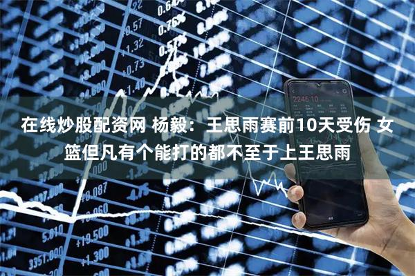在线炒股配资网 杨毅：王思雨赛前10天受伤 女篮但凡有个能打的都不至于上王思雨