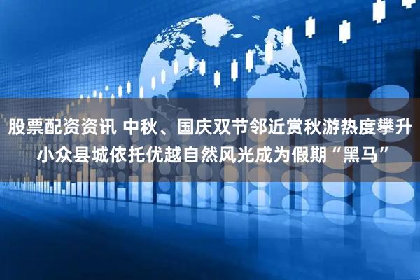 股票配资资讯 中秋、国庆双节邻近赏秋游热度攀升 小众县城依托优越自然风光成为假期“黑马”