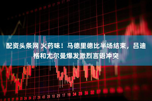 配资头条网 火药味!马德里德比半场结束,吕迪格和尤尔曼爆发激烈言语冲突