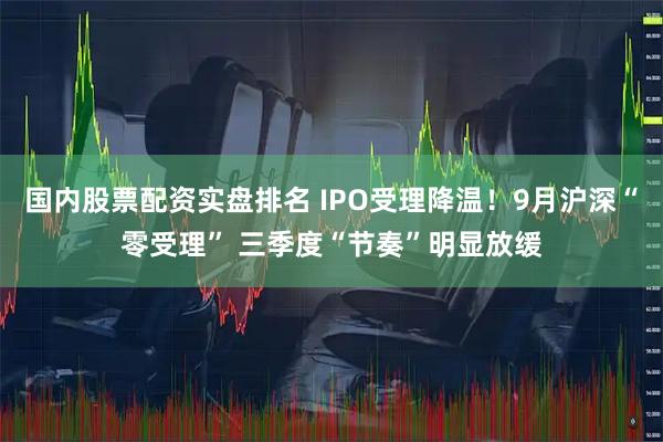 国内股票配资实盘排名 IPO受理降温！9月沪深“零受理” 三季度“节奏”明显放缓
