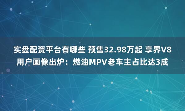实盘配资平台有哪些 预售32.98万起 享界V8用户画像出炉：燃油MPV老车主占比达3成