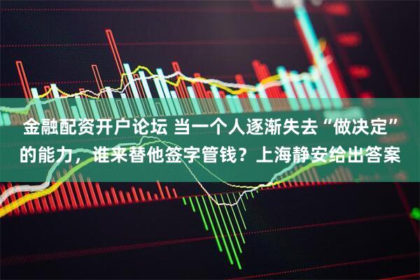 金融配资开户论坛 当一个人逐渐失去“做决定”的能力，谁来替他签字管钱？上海静安给出答案