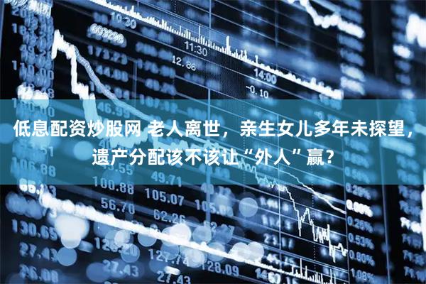 低息配资炒股网 老人离世，亲生女儿多年未探望，遗产分配该不该让“外人”赢？